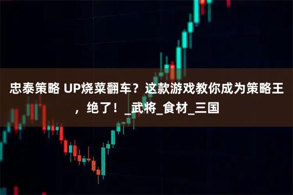 忠泰策略 UP烧菜翻车？这款游戏教你成为策略王，绝了！_武将_食材_三国