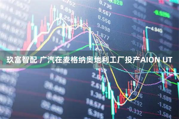 玖富智配 广汽在麦格纳奥地利工厂投产AION UT