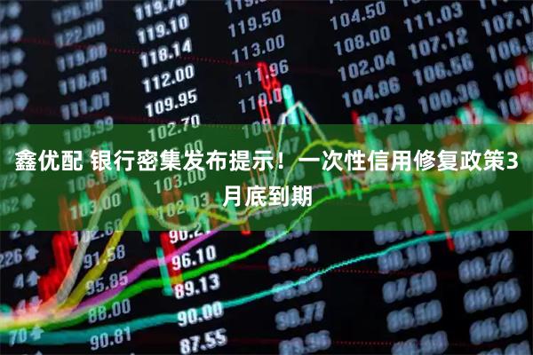 鑫优配 银行密集发布提示！一次性信用修复政策3月底到期