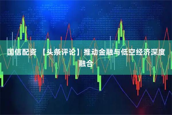 国信配资 【头条评论】推动金融与低空经济深度融合