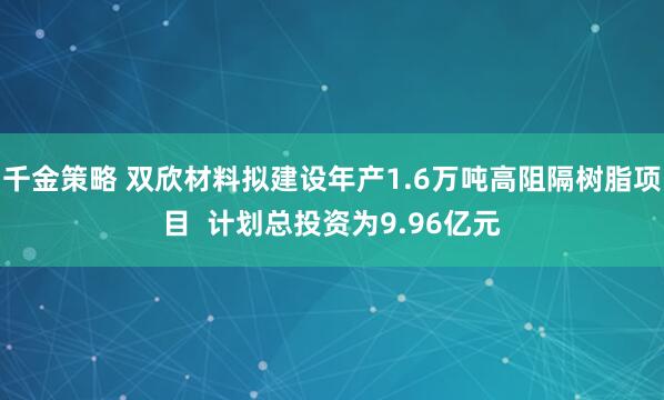 千金策略 双欣材料拟建设年产1.6万吨高阻隔树脂项目  计划总投资为9.96亿元