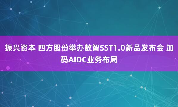 振兴资本 四方股份举办数智SST1.0新品发布会 加码AIDC业务布局