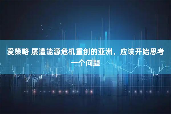 爱策略 屡遭能源危机重创的亚洲，应该开始思考一个问题