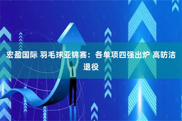 宏盈国际 羽毛球亚锦赛:各单项四强出炉 高昉洁退役