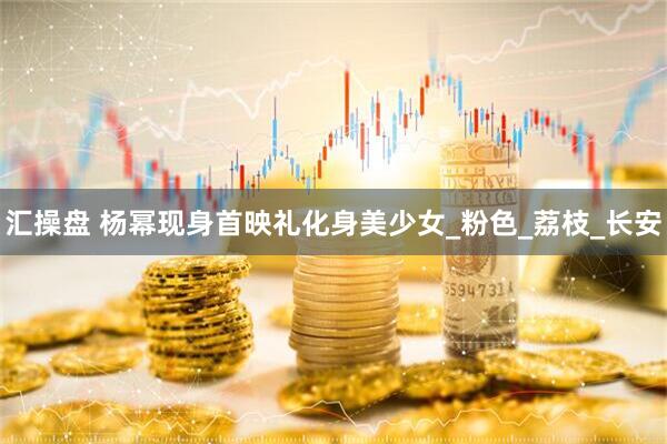 汇操盘 杨幂现身首映礼化身美少女_粉色_荔枝_长安