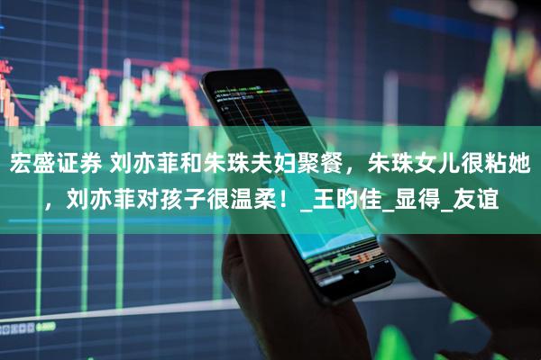 宏盛证券 刘亦菲和朱珠夫妇聚餐，朱珠女儿很粘她，刘亦菲对孩子很温柔！_王昀佳_显得_友谊